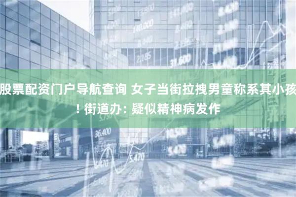 股票配资门户导航查询 女子当街拉拽男童称系其小孩! 街道办: 疑似精神病发作
