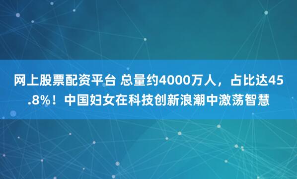 网上股票配资平台 总量约4000万人，占比达45.8%！中国妇女在科技创新浪潮中激荡智慧