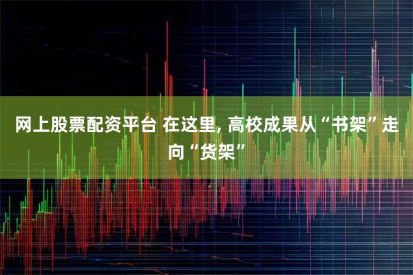 网上股票配资平台 在这里, 高校成果从“书架”走向“货架”