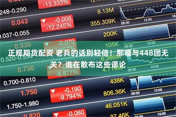 正规期货配资 老兵的话别轻信！那嘎与448团无关？谁在散布这些谬论