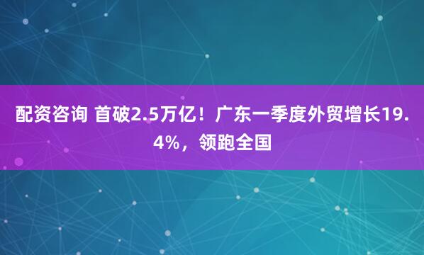 配资咨询 首破2.5万亿！广东一季度外贸增长19.4%，领跑全国